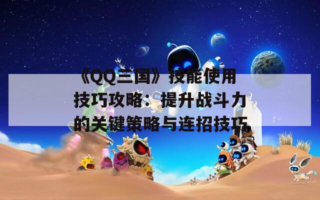 《QQ三国》技能使用技巧攻略：提升战斗力的关键策略与连招技巧