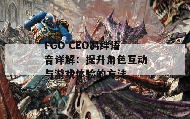 FGO CEO羁绊语音详解：提升角色互动与游戏体验的方法