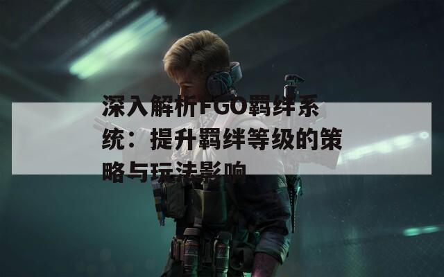 深入解析FGO羁绊系统：提升羁绊等级的策略与玩法影响