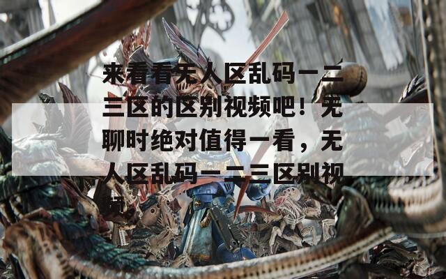 来看看无人区乱码一二三区的区别视频吧！无聊时绝对值得一看，无人区乱码一二三区别视频。