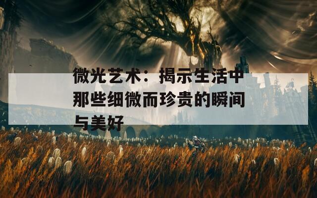 微光艺术：揭示生活中那些细微而珍贵的瞬间与美好