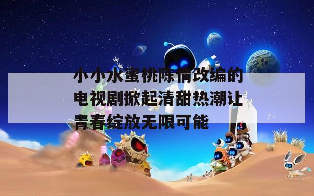 小小水蜜桃陈情改编的电视剧掀起清甜热潮让青春绽放无限可能