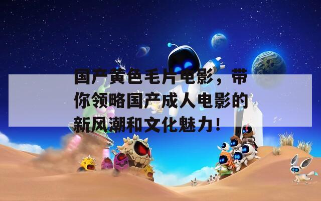国产黄色毛片电影，带你领略国产成人电影的新风潮和文化魅力！