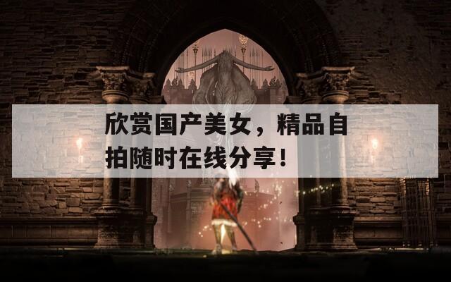 欣赏国产美女，精品自拍随时在线分享！