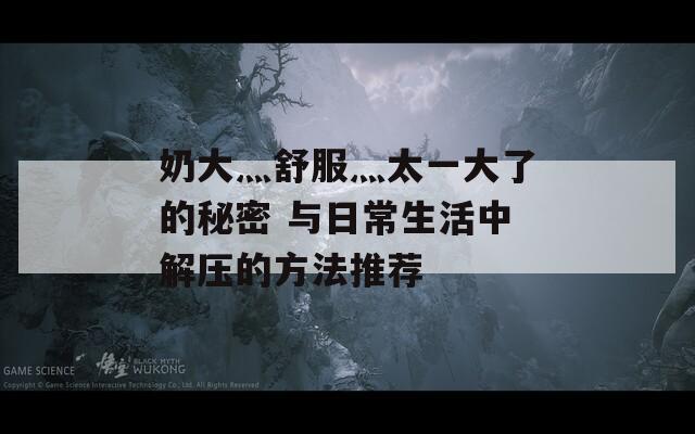 奶大灬舒服灬太一大了的秘密 与日常生活中解压的方法推荐