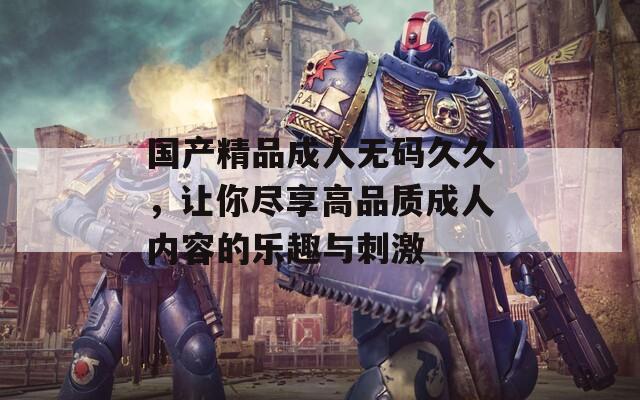 国产精品成人无码久久，让你尽享高品质成人内容的乐趣与刺激