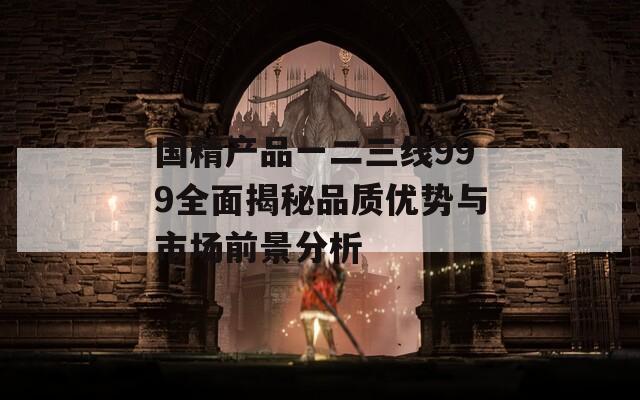 国精产品一二三线999全面揭秘品质优势与市场前景分析