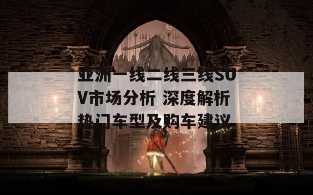 亚洲一线二线三线SUV市场分析 深度解析热门车型及购车建议