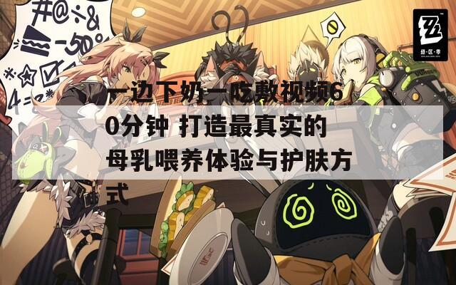 一边下奶一吃敷视频60分钟 打造最真实的母乳喂养体验与护肤方式