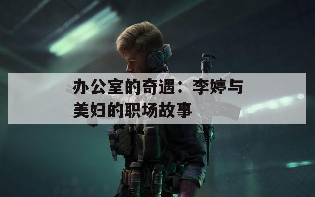 办公室的奇遇：李婷与美妇的职场故事