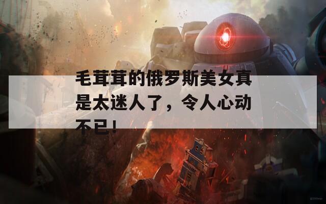 毛茸茸的俄罗斯美女真是太迷人了，令人心动不已！