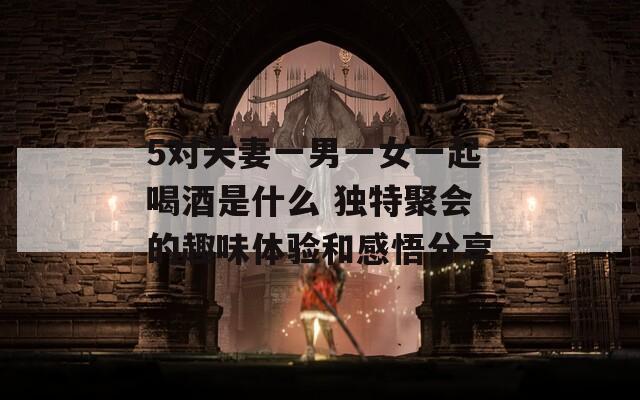 5对夫妻一男一女一起喝酒是什么 独特聚会的趣味体验和感悟分享