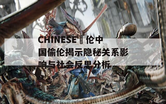 CHINESE亂伦中国偷伦揭示隐秘关系影响与社会反思分析