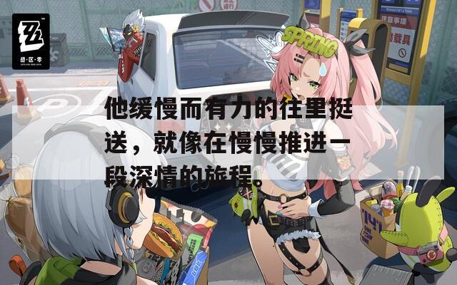 他缓慢而有力的往里挺送，就像在慢慢推进一段深情的旅程。