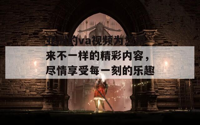 亚洲的va视频为您带来不一样的精彩内容，尽情享受每一刻的乐趣！
