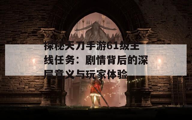 探秘天刀手游61级主线任务：剧情背后的深层意义与玩家体验