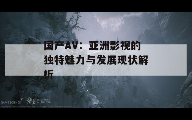 国产AV：亚洲影视的独特魅力与发展现状解析