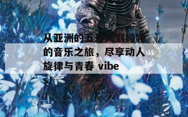 从亚洲的五月天到婷婷的音乐之旅，尽享动人旋律与青春 vibes！