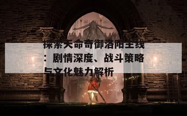 探索天命奇御洛阳主线：剧情深度、战斗策略与文化魅力解析
