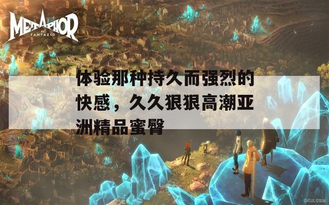 体验那种持久而强烈的快感，久久狠狠高潮亚洲精品蜜臀