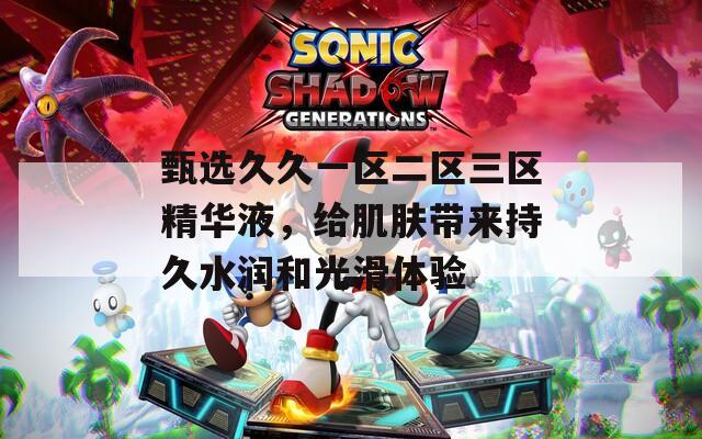 甄选久久一区二区三区精华液，给肌肤带来持久水润和光滑体验