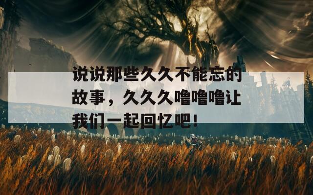 说说那些久久不能忘的故事，久久久噜噜噜让我们一起回忆吧！