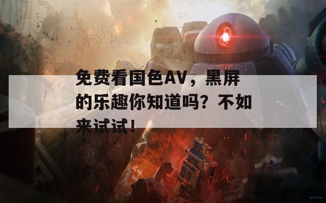免费看国色AV，黑屏的乐趣你知道吗？不如来试试！