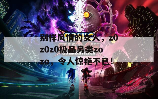 别样风情的女人，z0z0z0极品另类zozo，令人惊艳不已！
