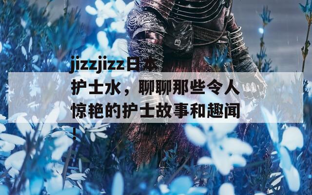 jizzjizz日本护士水，聊聊那些令人惊艳的护士故事和趣闻！