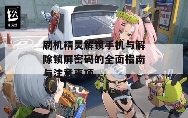 刷机精灵解锁手机与解除锁屏密码的全面指南与注意事项