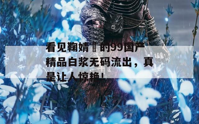 看见鞠婧祎的99国产精品白浆无码流出，真是让人惊艳！