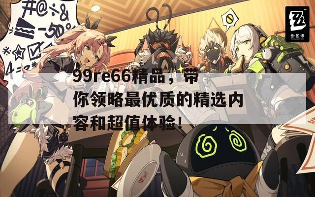 99re66精品，带你领略最优质的精选内容和超值体验！