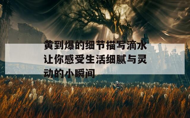 黄到爆的细节描写滴水让你感受生活细腻与灵动的小瞬间