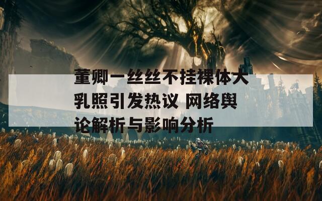 董卿一丝丝不挂裸体大乳照引发热议 网络舆论解析与影响分析