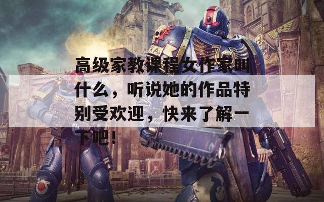 高级家教课程女作家叫什么，听说她的作品特别受欢迎，快来了解一下吧！