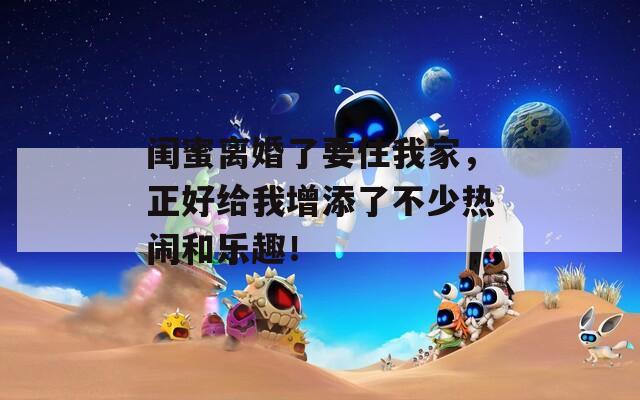 闺蜜离婚了要住我家，正好给我增添了不少热闹和乐趣！