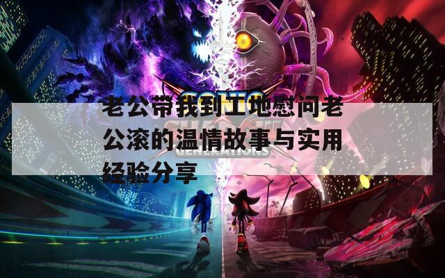 老公带我到工地慰问老公滚的温情故事与实用经验分享