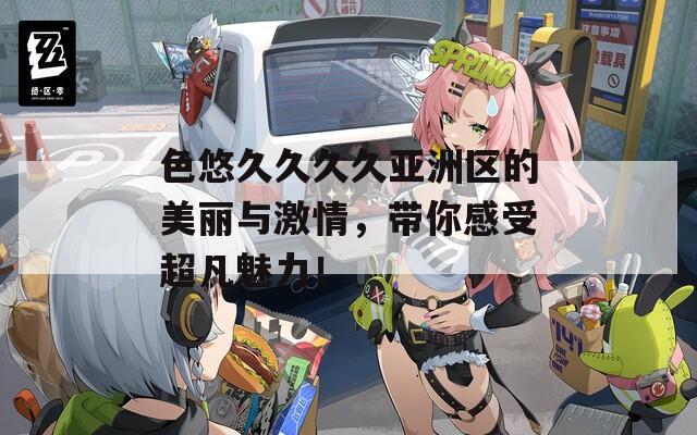 色悠久久久久亚洲区的美丽与激情，带你感受超凡魅力！