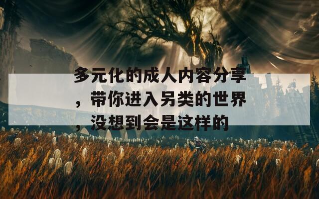 多元化的成人内容分享，带你进入另类的世界，没想到会是这样的