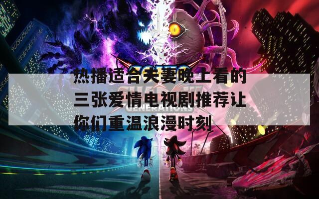 热播适合夫妻晚上看的三张爱情电视剧推荐让你们重温浪漫时刻
