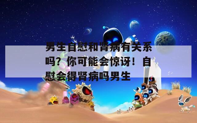 男生自慰和肾病有关系吗？你可能会惊讶！自慰会得肾病吗男生