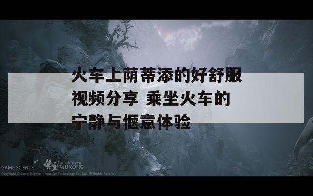 火车上荫蒂添的好舒服视频分享 乘坐火车的宁静与惬意体验