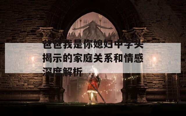 爸爸我是你媳妇中字头揭示的家庭关系和情感深度解析