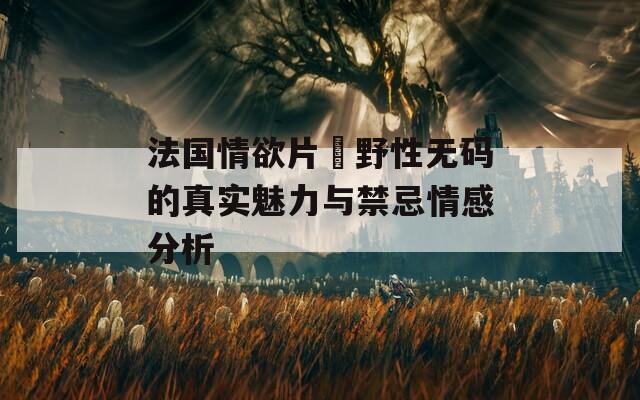 法国情欲片巜野性无码的真实魅力与禁忌情感分析