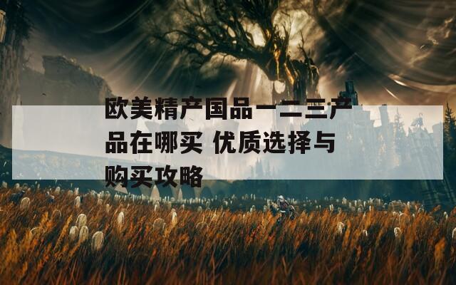 欧美精产国品一二三产品在哪买 优质选择与购买攻略