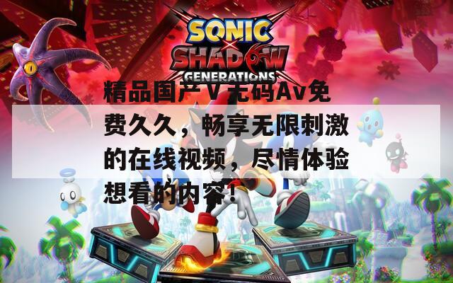 精品国产Ⅴ无码Av免费久久，畅享无限刺激的在线视频，尽情体验想看的内容！