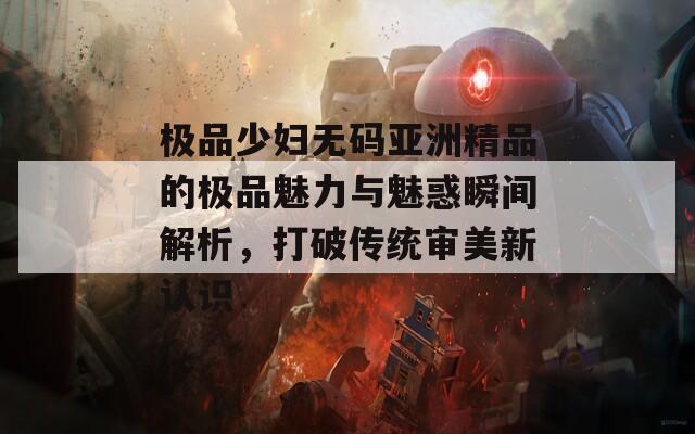 极品少妇无码亚洲精品的极品魅力与魅惑瞬间解析，打破传统审美新认识
