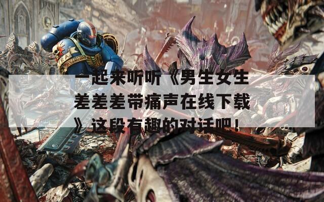 一起来听听《男生女生差差差带痛声在线下载》这段有趣的对话吧！