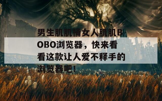 男生肌肌桶女人肌肌BOBO浏览器，快来看看这款让人爱不释手的浏览器吧！