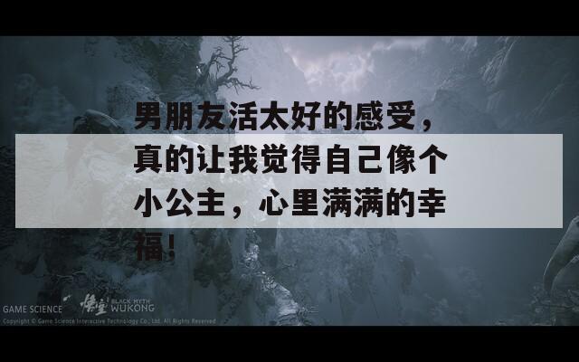 男朋友活太好的感受，真的让我觉得自己像个小公主，心里满满的幸福！
